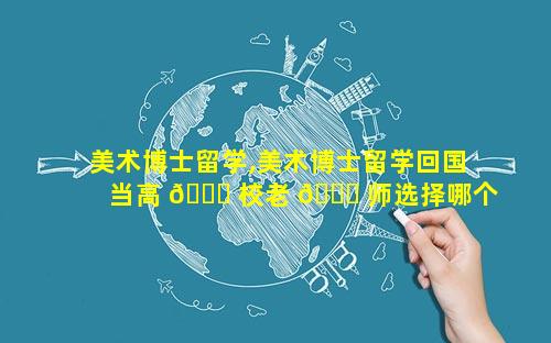 美术博士留学,美术博士留学回国当高 💐 校老 🍁 师选择哪个国外高校